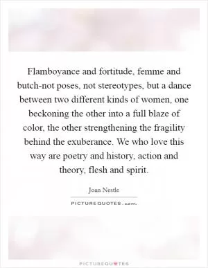 Flamboyance and fortitude, femme and butch-not poses, not stereotypes, but a dance between two different kinds of women, one beckoning the other into a full blaze of color, the other strengthening the fragility behind the exuberance. We who love this way are poetry and history, action and theory, flesh and spirit Picture Quote #1