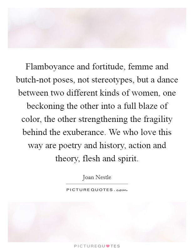Flamboyance and fortitude, femme and butch-not poses, not stereotypes, but a dance between two different kinds of women, one beckoning the other into a full blaze of color, the other strengthening the fragility behind the exuberance. We who love this way are poetry and history, action and theory, flesh and spirit Picture Quote #1
