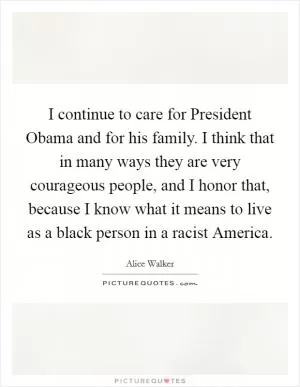 I continue to care for President Obama and for his family. I think that in many ways they are very courageous people, and I honor that, because I know what it means to live as a black person in a racist America Picture Quote #1