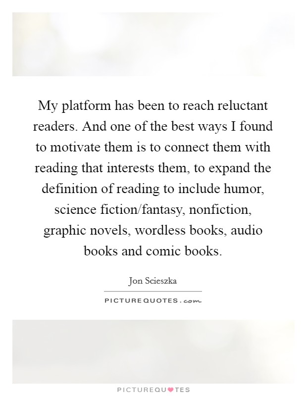 My platform has been to reach reluctant readers. And one of the best ways I found to motivate them is to connect them with reading that interests them, to expand the definition of reading to include humor, science fiction/fantasy, nonfiction, graphic novels, wordless books, audio books and comic books Picture Quote #1