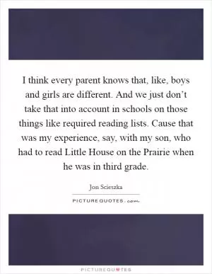I think every parent knows that, like, boys and girls are different. And we just don’t take that into account in schools on those things like required reading lists. Cause that was my experience, say, with my son, who had to read Little House on the Prairie when he was in third grade Picture Quote #1