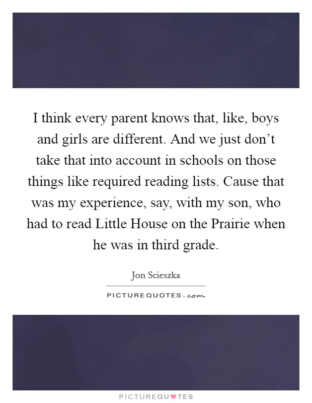 I think every parent knows that, like, boys and girls are different. And we just don't take that into account in schools on those things like required reading lists. Cause that was my experience, say, with my son, who had to read Little House on the Prairie when he was in third grade Picture Quote #1