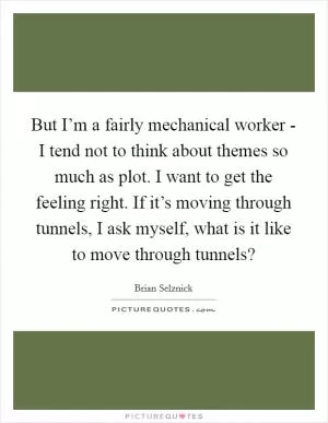 But I’m a fairly mechanical worker - I tend not to think about themes so much as plot. I want to get the feeling right. If it’s moving through tunnels, I ask myself, what is it like to move through tunnels? Picture Quote #1