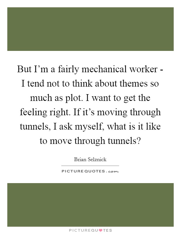 But I'm a fairly mechanical worker - I tend not to think about themes so much as plot. I want to get the feeling right. If it's moving through tunnels, I ask myself, what is it like to move through tunnels? Picture Quote #1