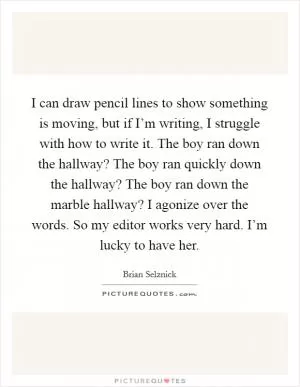 I can draw pencil lines to show something is moving, but if I’m writing, I struggle with how to write it. The boy ran down the hallway? The boy ran quickly down the hallway? The boy ran down the marble hallway? I agonize over the words. So my editor works very hard. I’m lucky to have her Picture Quote #1