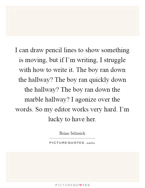 I can draw pencil lines to show something is moving, but if I'm writing, I struggle with how to write it. The boy ran down the hallway? The boy ran quickly down the hallway? The boy ran down the marble hallway? I agonize over the words. So my editor works very hard. I'm lucky to have her Picture Quote #1