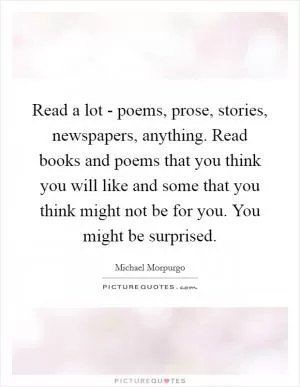 Read a lot - poems, prose, stories, newspapers, anything. Read books and poems that you think you will like and some that you think might not be for you. You might be surprised Picture Quote #1