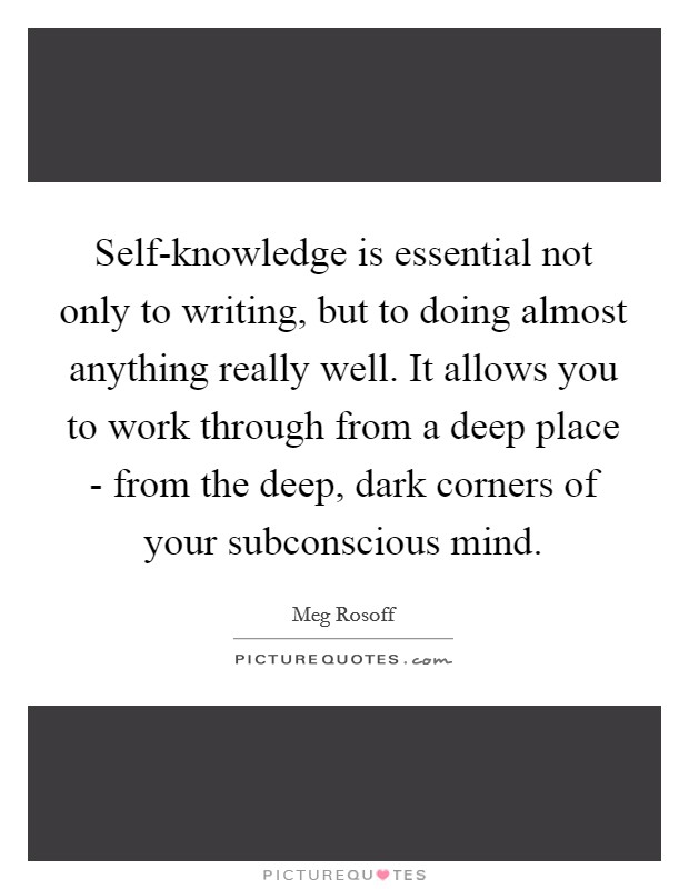 Self-knowledge is essential not only to writing, but to doing almost anything really well. It allows you to work through from a deep place - from the deep, dark corners of your subconscious mind Picture Quote #1