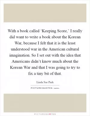 With a book called ‘Keeping Score,’ I really did want to write a book about the Korean War, because I felt that it is the least understood war in the American cultural imagination. So I set out with the idea that Americans didn’t know much about the Korean War and that I was going to try to fix a tiny bit of that Picture Quote #1