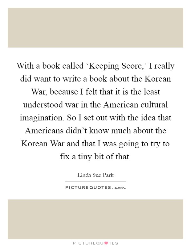 With a book called ‘Keeping Score,' I really did want to write a book about the Korean War, because I felt that it is the least understood war in the American cultural imagination. So I set out with the idea that Americans didn't know much about the Korean War and that I was going to try to fix a tiny bit of that Picture Quote #1
