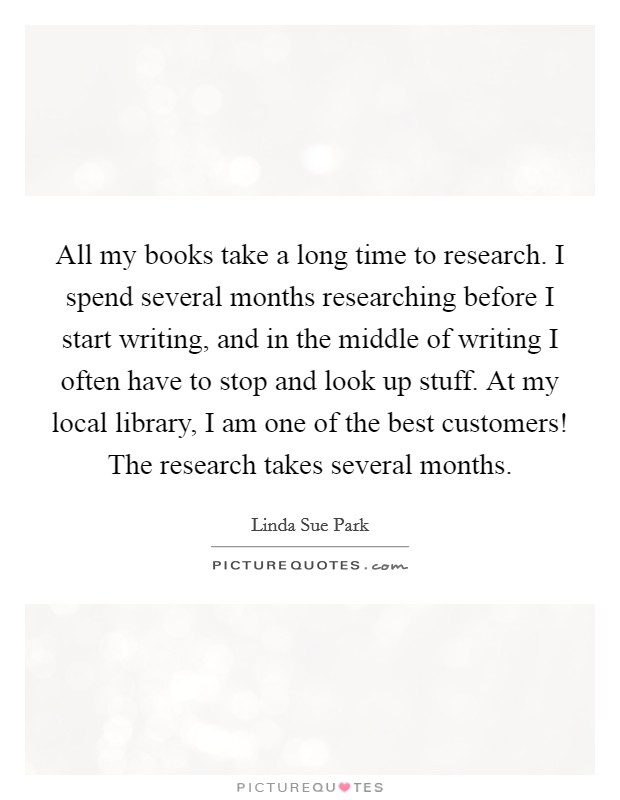 All my books take a long time to research. I spend several months researching before I start writing, and in the middle of writing I often have to stop and look up stuff. At my local library, I am one of the best customers! The research takes several months Picture Quote #1