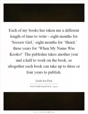 Each of my books has taken me a different length of time to write - eight months for ‘Seesaw Girl,’ eight months for ‘Shard,’ three years for ‘When My Name Was Keoko!’ The publisher takes another year and a half to work on the book, so altogether each book can take up to three or four years to publish Picture Quote #1