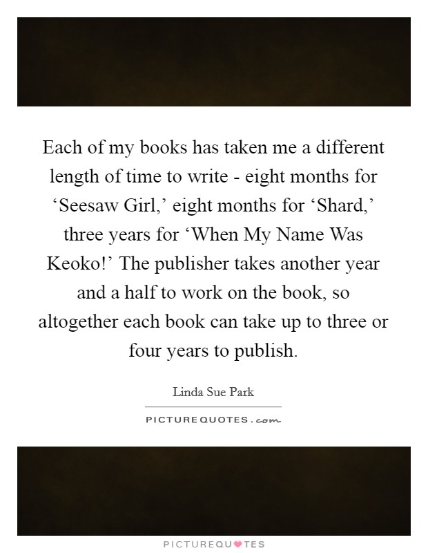 Each of my books has taken me a different length of time to write - eight months for ‘Seesaw Girl,' eight months for ‘Shard,' three years for ‘When My Name Was Keoko!' The publisher takes another year and a half to work on the book, so altogether each book can take up to three or four years to publish Picture Quote #1