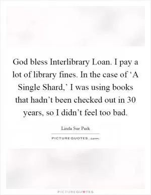 God bless Interlibrary Loan. I pay a lot of library fines. In the case of ‘A Single Shard,’ I was using books that hadn’t been checked out in 30 years, so I didn’t feel too bad Picture Quote #1