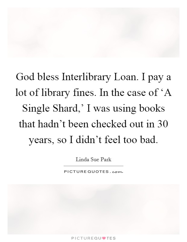 God bless Interlibrary Loan. I pay a lot of library fines. In the case of ‘A Single Shard,' I was using books that hadn't been checked out in 30 years, so I didn't feel too bad Picture Quote #1