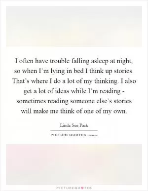 I often have trouble falling asleep at night, so when I’m lying in bed I think up stories. That’s where I do a lot of my thinking. I also get a lot of ideas while I’m reading - sometimes reading someone else’s stories will make me think of one of my own Picture Quote #1