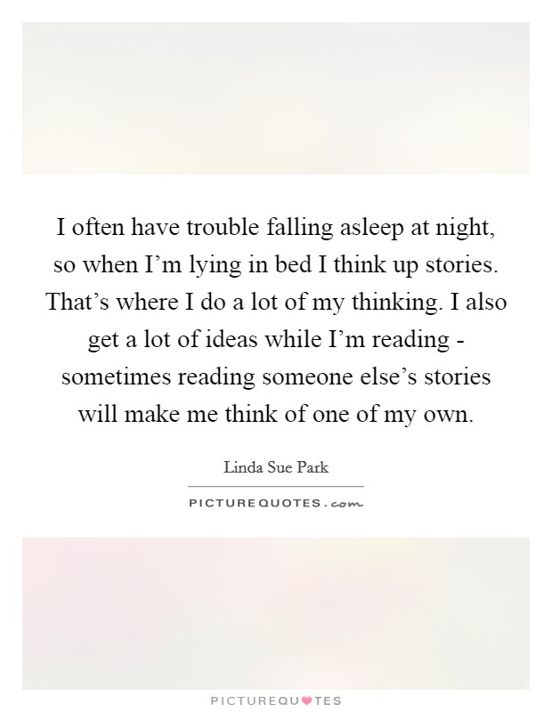 I often have trouble falling asleep at night, so when I'm lying in bed I think up stories. That's where I do a lot of my thinking. I also get a lot of ideas while I'm reading - sometimes reading someone else's stories will make me think of one of my own Picture Quote #1