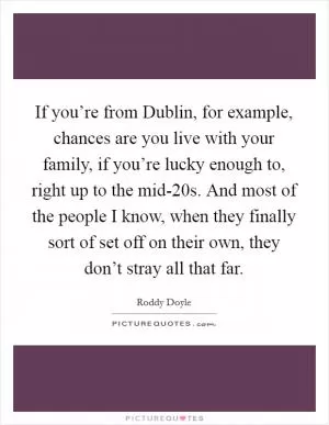 If you’re from Dublin, for example, chances are you live with your family, if you’re lucky enough to, right up to the mid-20s. And most of the people I know, when they finally sort of set off on their own, they don’t stray all that far Picture Quote #1