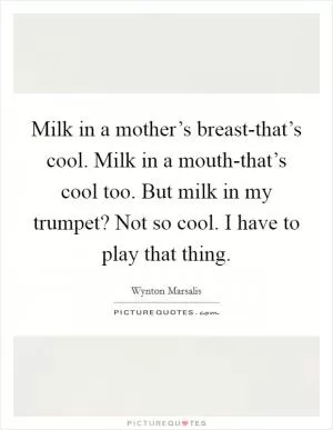 Milk in a mother’s breast-that’s cool. Milk in a mouth-that’s cool too. But milk in my trumpet? Not so cool. I have to play that thing Picture Quote #1