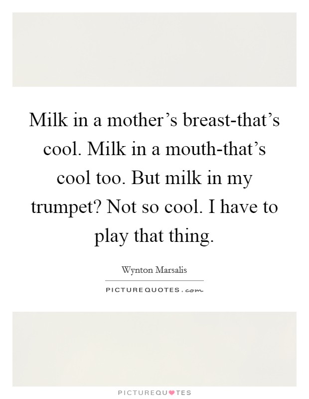 Milk in a mother's breast-that's cool. Milk in a mouth-that's cool too. But milk in my trumpet? Not so cool. I have to play that thing Picture Quote #1