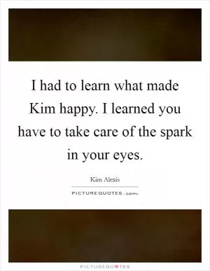 I had to learn what made Kim happy. I learned you have to take care of the spark in your eyes Picture Quote #1