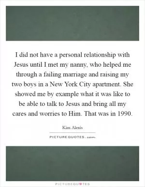 I did not have a personal relationship with Jesus until I met my nanny, who helped me through a failing marriage and raising my two boys in a New York City apartment. She showed me by example what it was like to be able to talk to Jesus and bring all my cares and worries to Him. That was in 1990 Picture Quote #1