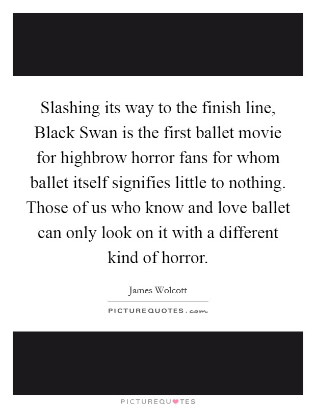 Slashing its way to the finish line, Black Swan is the first ballet movie for highbrow horror fans for whom ballet itself signifies little to nothing. Those of us who know and love ballet can only look on it with a different kind of horror Picture Quote #1