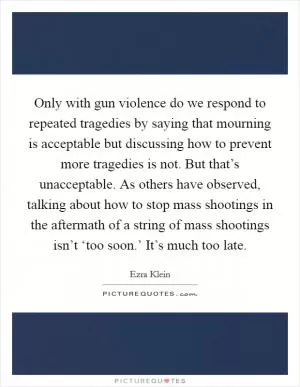 Only with gun violence do we respond to repeated tragedies by saying that mourning is acceptable but discussing how to prevent more tragedies is not. But that’s unacceptable. As others have observed, talking about how to stop mass shootings in the aftermath of a string of mass shootings isn’t ‘too soon.’ It’s much too late Picture Quote #1