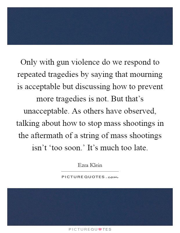 Only with gun violence do we respond to repeated tragedies by saying that mourning is acceptable but discussing how to prevent more tragedies is not. But that's unacceptable. As others have observed, talking about how to stop mass shootings in the aftermath of a string of mass shootings isn't ‘too soon.' It's much too late Picture Quote #1