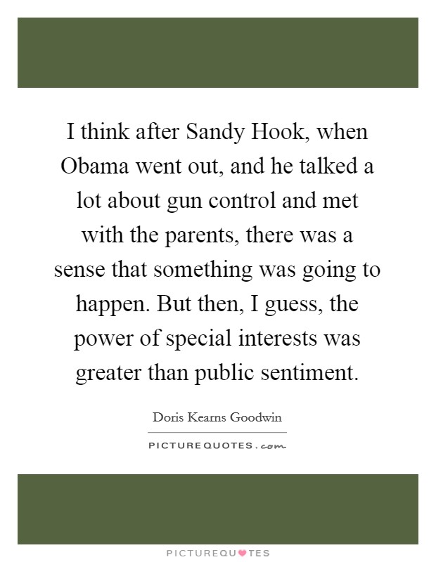 I think after Sandy Hook, when Obama went out, and he talked a lot about gun control and met with the parents, there was a sense that something was going to happen. But then, I guess, the power of special interests was greater than public sentiment Picture Quote #1