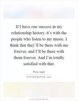 If I have one success in my relationship history, it’s with the people who listen to my music. I think that they’ll be there with me forever, and I’ll be there with them forever. And I’m totally satisfied with that Picture Quote #1