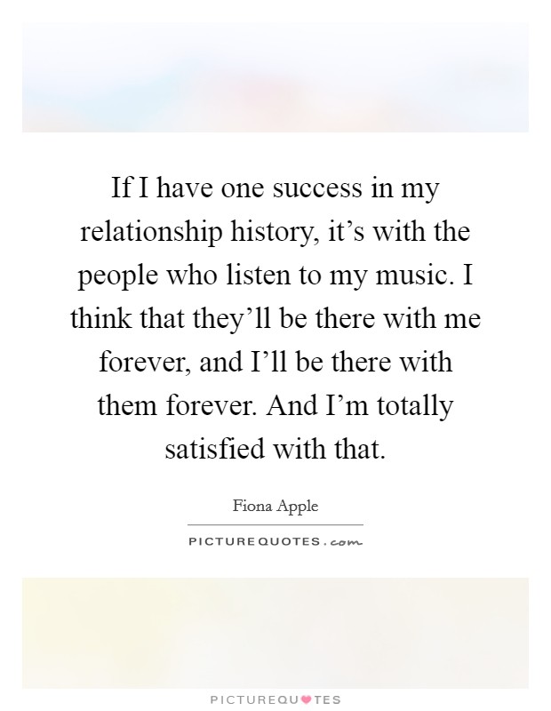 If I have one success in my relationship history, it's with the people who listen to my music. I think that they'll be there with me forever, and I'll be there with them forever. And I'm totally satisfied with that Picture Quote #1