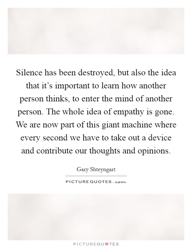 Silence has been destroyed, but also the idea that it's important to learn how another person thinks, to enter the mind of another person. The whole idea of empathy is gone. We are now part of this giant machine where every second we have to take out a device and contribute our thoughts and opinions Picture Quote #1