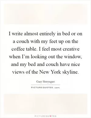 I write almost entirely in bed or on a couch with my feet up on the coffee table. I feel most creative when I’m looking out the window, and my bed and couch have nice views of the New York skyline Picture Quote #1