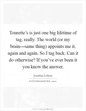 Tourette’s is just one big lifetime of tag, really. The world (or my brain---same thing) appoints me it, again and again. So I tag back. Can it do otherwise? If you’ve ever been it you know the answer Picture Quote #1