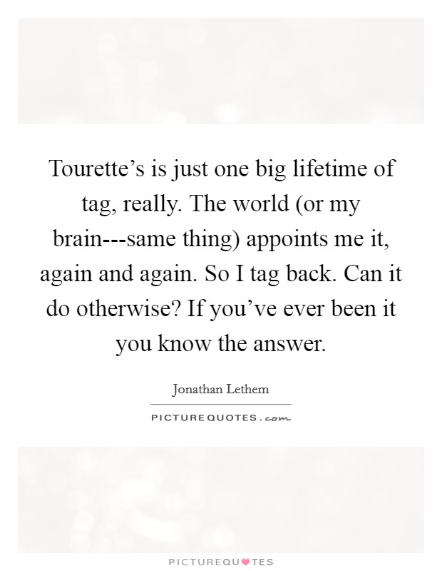 Tourette’s is just one big lifetime of tag, really. The world (or my brain---same thing) appoints me it, again and again. So I tag back. Can it do otherwise? If you’ve ever been it you know the answer Picture Quote #1