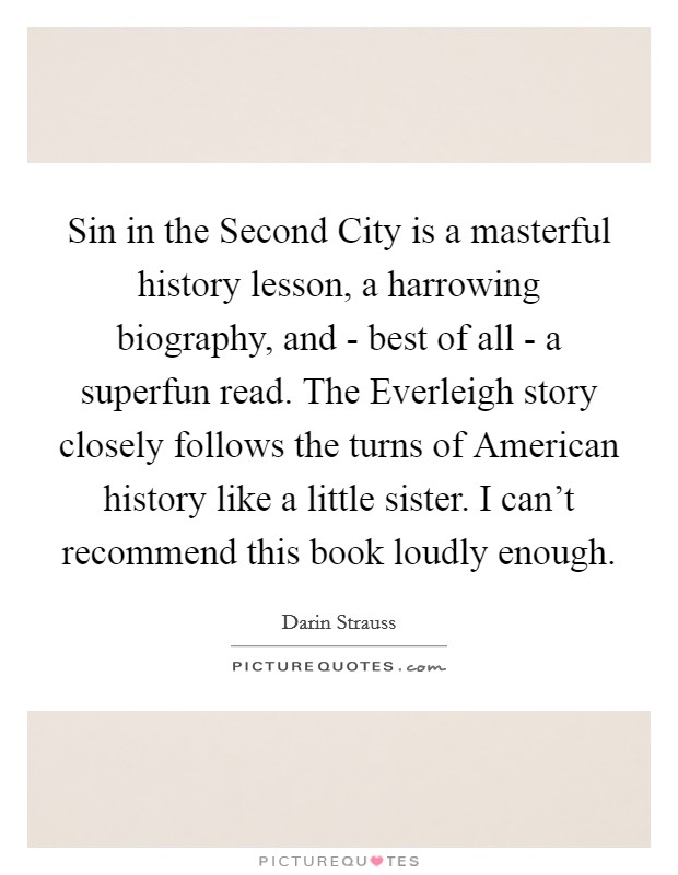 Sin in the Second City is a masterful history lesson, a harrowing biography, and - best of all - a superfun read. The Everleigh story closely follows the turns of American history like a little sister. I can't recommend this book loudly enough Picture Quote #1