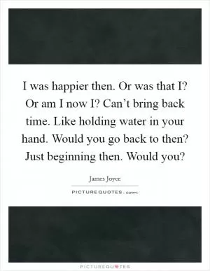 I was happier then. Or was that I? Or am I now I? Can’t bring back time. Like holding water in your hand. Would you go back to then? Just beginning then. Would you? Picture Quote #1