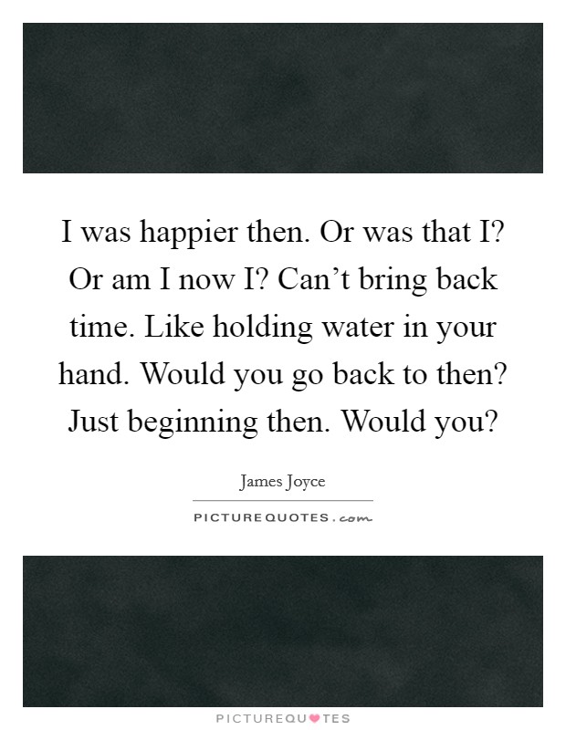I was happier then. Or was that I? Or am I now I? Can't bring back time. Like holding water in your hand. Would you go back to then? Just beginning then. Would you? Picture Quote #1