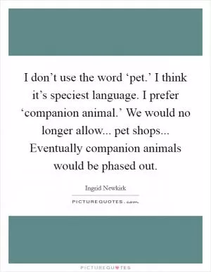 I don’t use the word ‘pet.’ I think it’s speciest language. I prefer ‘companion animal.’ We would no longer allow... pet shops... Eventually companion animals would be phased out Picture Quote #1