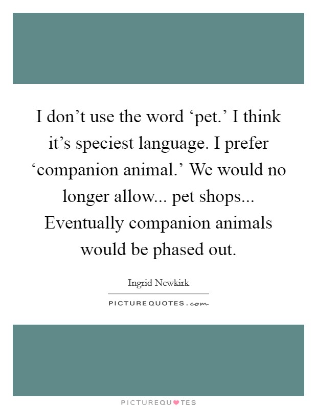I don't use the word ‘pet.' I think it's speciest language. I prefer ‘companion animal.' We would no longer allow... pet shops... Eventually companion animals would be phased out Picture Quote #1