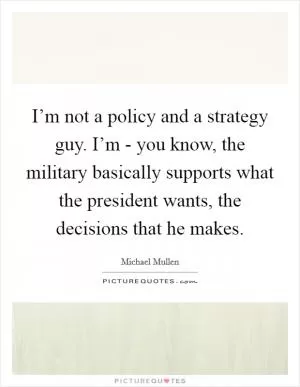 I’m not a policy and a strategy guy. I’m - you know, the military basically supports what the president wants, the decisions that he makes Picture Quote #1