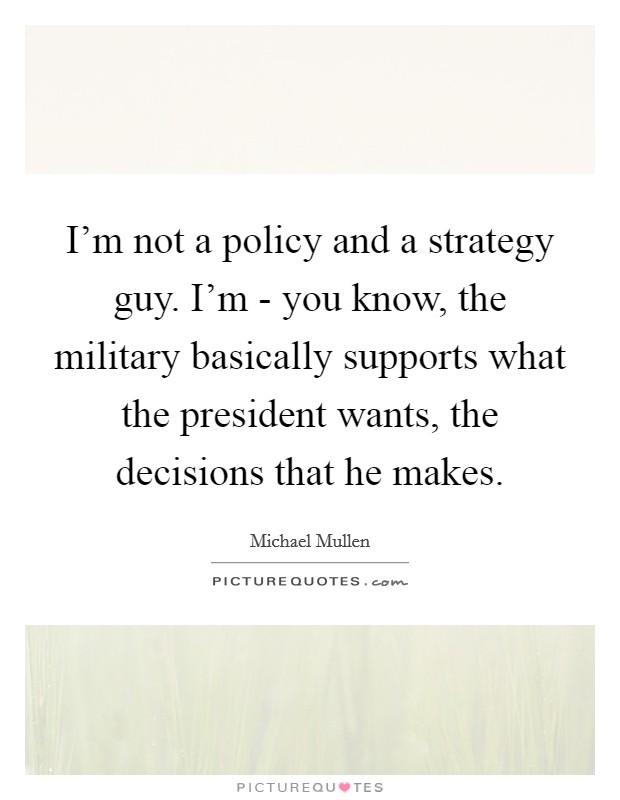 I'm not a policy and a strategy guy. I'm - you know, the military basically supports what the president wants, the decisions that he makes Picture Quote #1