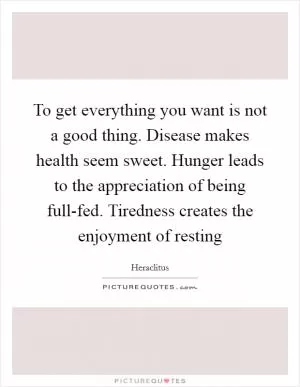 To get everything you want is not a good thing. Disease makes health seem sweet. Hunger leads to the appreciation of being full-fed. Tiredness creates the enjoyment of resting Picture Quote #1