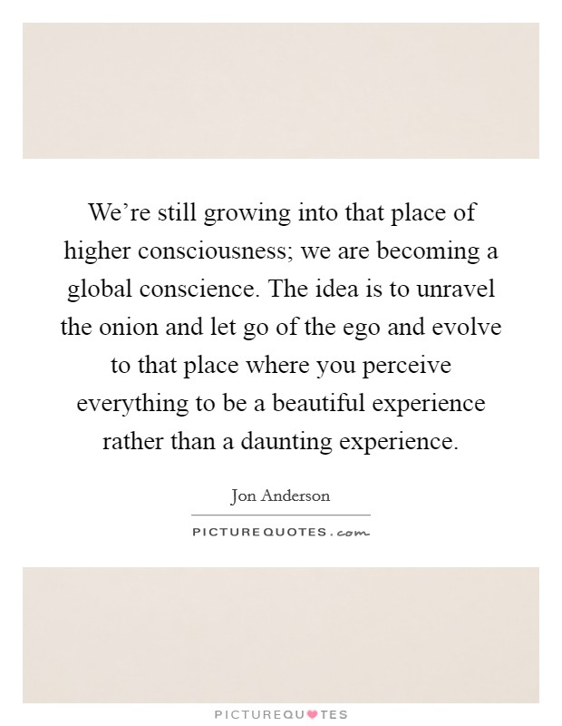We're still growing into that place of higher consciousness; we are becoming a global conscience. The idea is to unravel the onion and let go of the ego and evolve to that place where you perceive everything to be a beautiful experience rather than a daunting experience Picture Quote #1