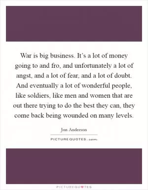 War is big business. It’s a lot of money going to and fro, and unfortunately a lot of angst, and a lot of fear, and a lot of doubt. And eventually a lot of wonderful people, like soldiers, like men and women that are out there trying to do the best they can, they come back being wounded on many levels Picture Quote #1