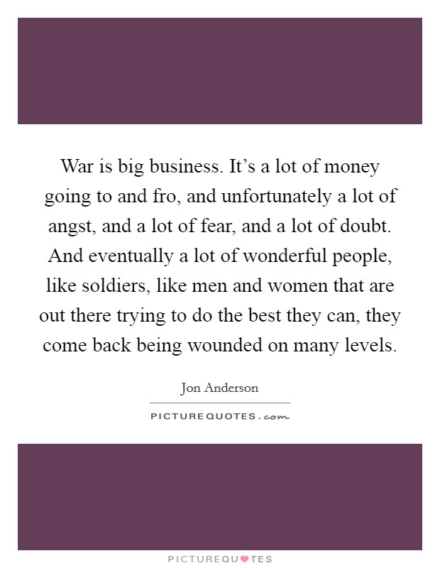 War is big business. It's a lot of money going to and fro, and unfortunately a lot of angst, and a lot of fear, and a lot of doubt. And eventually a lot of wonderful people, like soldiers, like men and women that are out there trying to do the best they can, they come back being wounded on many levels Picture Quote #1