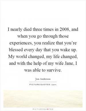 I nearly died three times in 2008, and when you go through those experiences, you realize that you’re blessed every day that you wake up. My world changed, my life changed, and with the help of my wife Jane, I was able to survive Picture Quote #1