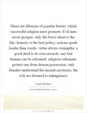 These are illusions of popular history which successful religion must promote: Evil men never prosper; only the brave deserve the fair; honesty is the best policy; actions speak louder than words; virtue always triumpths; a good deed is its own rewards; any bad human can be reformed; religious talismans protect one from demon possession; only females understand the ancient mysteries; the rich are doomed to unhappiness Picture Quote #1