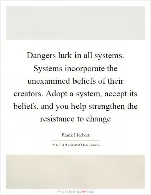 Dangers lurk in all systems. Systems incorporate the unexamined beliefs of their creators. Adopt a system, accept its beliefs, and you help strengthen the resistance to change Picture Quote #1